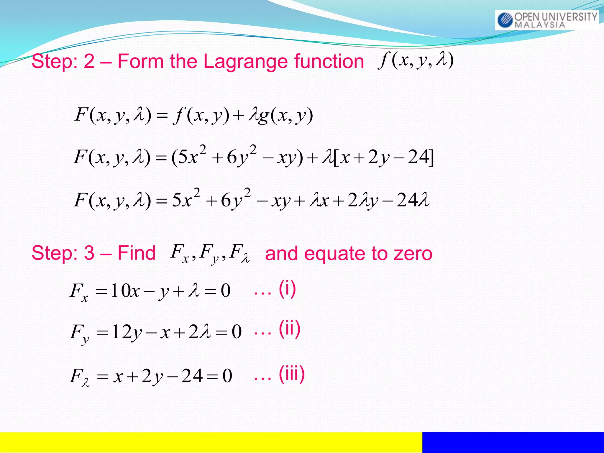 Step: 2 – Form the Lagrange function f ( x, y, )

     F ( x, y, )   f ( x, y)      g ( x, y)

     F ( x, y, ) (5x 2 6 y 2         xy)       [ x 2 y 24]

     F ( x, y, ) 5x 2 6 y 2         xy        x 2 y 24

Step: 3 – Find Fx , Fy , F         and equate to zero
    Fx   10x y            0      … (i)

    Fy    12y x 2              0 … (ii)

    F     x 2y 24 0              … (iii)
 