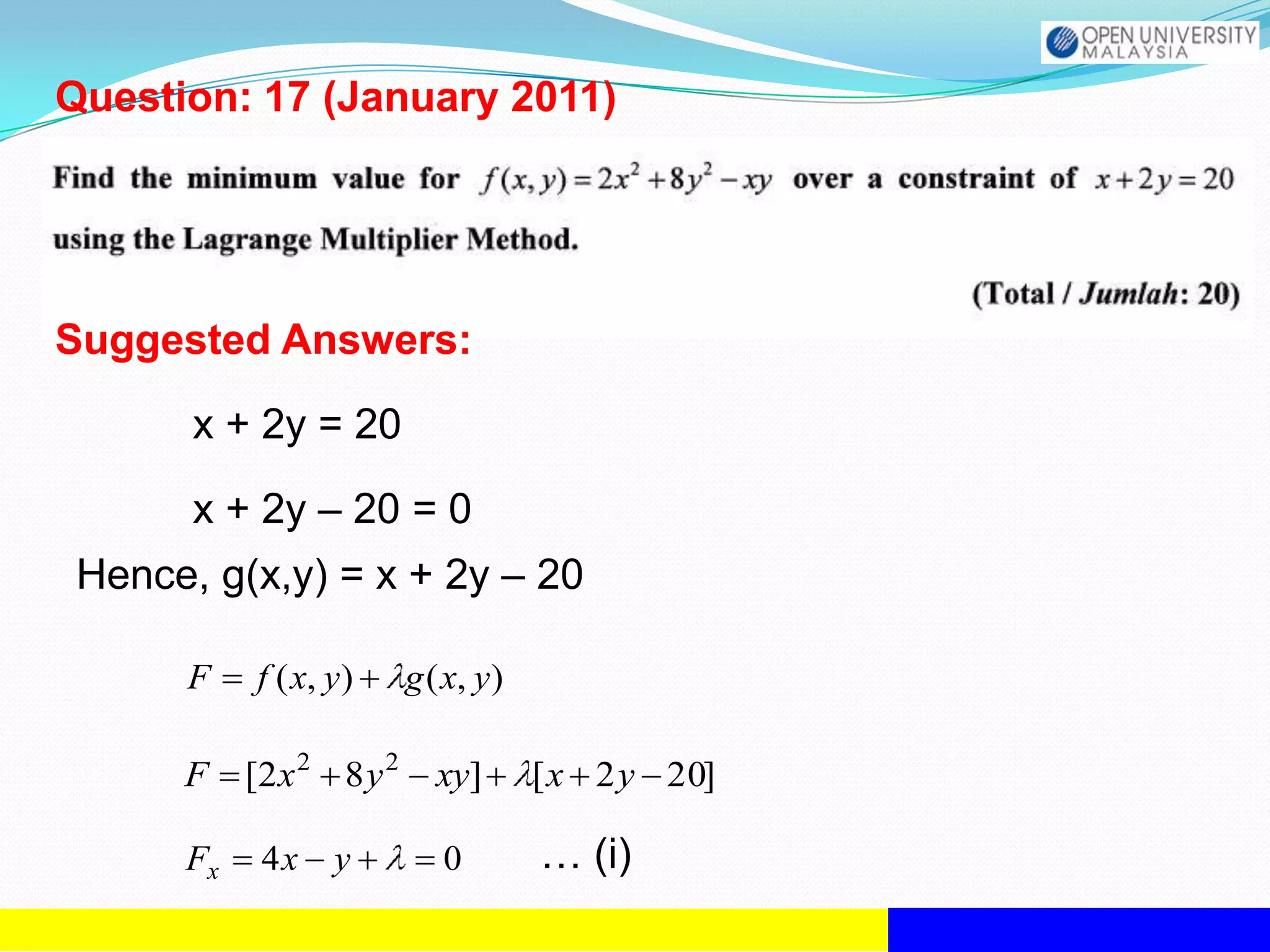 Question: 17 (January 2011)




Suggested Answers:
       x + 2y = 20

       x + 2y – 20 = 0
 Hence, g(x,y) = x + 2y – 20

      F    f ( x, y)      g ( x, y)

      F    [2 x 2 8 y 2     xy]       [ x 2 y 20]

      Fx    4x    y          0        … (i)
 