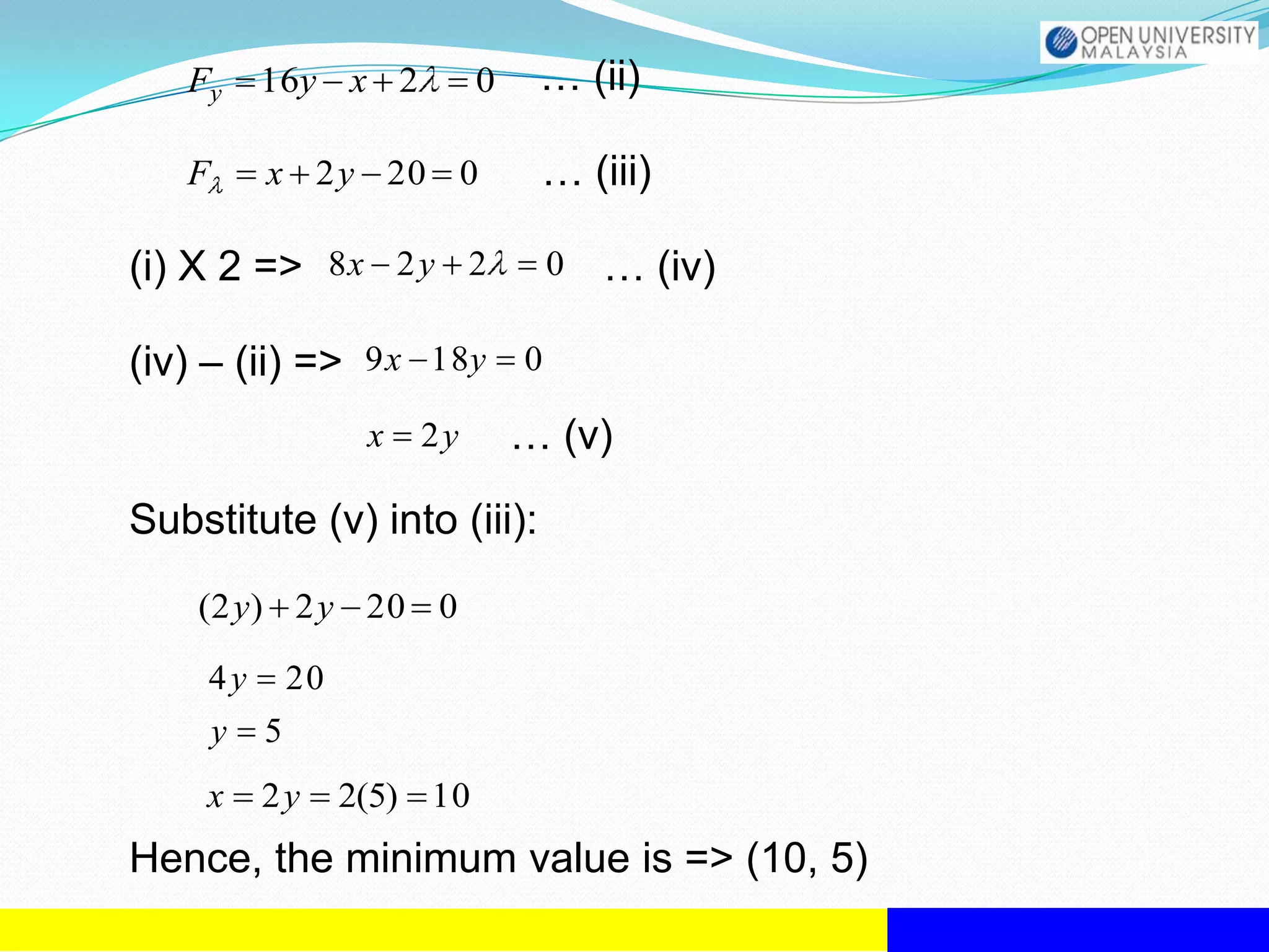 Fy      16y x 2            0    … (ii)

   F       x 2y 20 0               … (iii)

(i) X 2 => 8 x 2 y 2               0   … (iv)

(iv) – (ii) => 9 x 18y 0
                     x   2y       … (v)

Substitute (v) into (iii):
    (2 y) 2 y 20 0

     4y        20
       y   5
    x      2y       2(5) 10
Hence, the minimum value is => (10, 5)
 