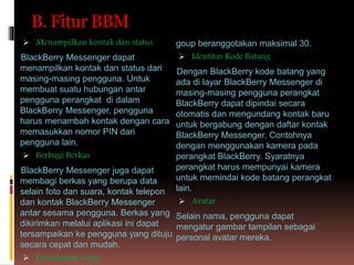 B. Fitur BBM
 Menampilkan kontak dan status
BlackBerry Messenger dapat
menampilkan kontak dan status dari
masing-masing pengguna. Untuk
membuat suatu hubungan antar
pengguna perangkat di dalam
BlackBerry Messenger, pengguna
harus menambah kontak dengan cara
memasukkan nomor PIN dari
pengguna lain.
 Berbagi Berkas
BlackBerry Messenger juga dapat
membagi berkas yang berupa data
selain foto dan suara, kontak telepon
dan kontak BlackBerry Messenger
antar sesama pengguna. Berkas yang
dikirimkan melalui aplikasi ini dapat
tersampaikan ke pengguna yang dituju
secara cepat dan mudah.
 Percakapan Grup
goup beranggotakan maksimal 30.
 Identitas Kode Batang
Dengan BlackBerry kode batang yang
ada di layar BlackBerry Messenger di
masing-masing pengguna perangkat
BlackBerry dapat dipindai secara
otomatis dan mengundang kontak baru
untuk bergabung dengan daftar kontak
BlackBerry Messenger. Contohnya
dengan menggunakan kamera pada
perangkat BlackBerry. Syaratnya
perangkat harus mempunyai kamera
untuk memindai kode batang perangkat
lain.
 Avatar
Selain nama, pengguna dapat
mengatur gambar tampilan sebagai
personal avatar mereka.
 