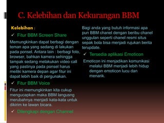 C. Kelebihan dan Kekurangan BBM
Kelebihan :
 Fitur BBM Screen Share
Memungkinkan dapat berbagi dengan
teman apa yang sedang di lakukan
pada ponsel. Antara lain : berbagi foto,
browser, bahkan kamera sehingga
tampak sedang melakukan video call
yang pastinya pada ponsel harus
meiliki kamera depan agar fitur ini
dapat lebih baik di pergunakan.
 Fitur BBM Voice
Fitur ini memungkinkan kita cukup
mengucapkan maka BBM langusng
merubahnya menjadi kata-kata untuk
dikirim ke lawan bicara.
 Dilengkapi dengan Channel
Bagi anda yang butuh informasi apa
pun BBM chanel dengan beribu chanel
unggulan seperti chanel resmi situs
sepak bola bisa menjadi rujukan berita
terupdate.
 Tersedia aplikasi Emoticon
Emoticon ini menjadikan komunikasi
melalui BBM menjadi lebih hidup
dengan emoticon lucu dan
menarik.
 