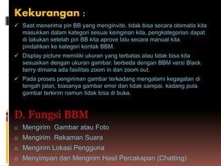 Kekurangan :
 Saat menerima pin BB yang menginvite, tidak bisa secara otomatis kita
masukkan dalam kategori sesuai keinginan kita, pengkategorian dapat
di lakukan setelah pin BB kita aprove lalu secara manual kita
pindahkan ke kategori kontak BBM.
 Display picture memiliki ukuran yang terbatas atau tidak bisa kita
sesuaikan dengan ukuran gambar, berbeda dengan BBM versi Black
berry dimana ada fasilitas zoom in dan zoom out.
 Pada proses pengiriman gambar terkadang mengalami kegagalan di
tengah jalan, biasanya gambar error dan tidak sampai. kadang pula
gambar terkirim namun tidak bisa di buka.
D. Fungsi BBM
o Mengirim Gambar atau Foto
o Mengirim Rekaman Suara
o Mengirim Lokasi Pengguna
o Menyimpan dan Mengirim Hasil Percakapan (Chatting)
 