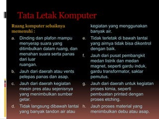 Tata Letak Komputer
Ruang komputer sebaiknya
memenuhi :
a. Dinding dan plafon mampu
menyerap suara yang
ditimbulkan dalam ruang, dan
menahan suara serta panas
dari luar
ruangan.
b. Jauh dari daerah atau vents
pelepas panas dan asap.
c. Jauh dari daerah kegiatan
mesin pres atau sejenisnya
yang menimbulkan sumber
getar.
d. Tidak langsung dibawah lantai
yang banyak tandon air atau
kegiatan yang menggunakan
banyak air.
e. Tidak terletak di bawah lantai
yang airnya tidak bisa dikontrol
dengan baik.
f. Jauh dari pusat pembangkit
medan listrik dan medan
magnet, seperti gardu induk,
gardu transformator, saklar
pemutus.
g. Jauh dari daerah untuk kegiatan
proses kimia, seperti
pembuatan printed dengan
proses etching.
h. Jauh proses material yang
menimbulkan debu atau asap.
 