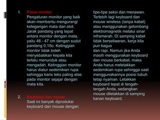 1. Posisi monitor
Pengaturan monitor yang baik
akan membantu mengurangi
ketegangan mata dan otot.
Jarak pandang yang tepat
antara monitor dengan mata,
yaitu 46 - 47 cm dengan sudut
pandang 0,15o. Ketinggian
monitor tidak boleh
menyebabkan kepala kita
terlalu menunduk atau
mengadah. Ketinggian monitor
harus diatur sedemikian rupa
sehingga baris teks paling atas
pada monitor sejajar dengan
mata kita.
2. Keyboard dan mouse
Saat ini banyak diproduksi
keyboard dan mouse dengan
tipe-tipe seksi dan menawan.
Terlebih lagi keyboard dan
mouse wireless (tanpa kabel)
atau menggunakan gelombang
elektromagnetik melalui sinar
inframerah. Di samping kabel
tidak berseliweran, kerja kita
pun bagus
dan rapi. Namun jika Anda
masih menggunakan keyboard
dan mouse berkabel, maka
Anda harus meletakkan
sedemikian rupa sehingga saat
menggunakannya posisi tubuh
tetap nyaman. Letakkan
keyboard tepat di tengah-
tengah Anda, sedangkan
mouse diletakkan di samping
kanan keyboard.
 