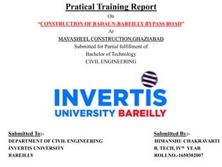 Pratical Training Report
On
“CONSTRUCTION OF BADAUN-BAREILLY BYPASS ROAD”
At
MAYASHEEL CONSTRUCTION,GHAZIABAD
Submitted for Partial fulfillment of
Bachelor of Technology
CIVIL ENGINEERING
Submitted To:- Submitted By:-
DEPARTMENT OF CIVIL ENGINEERING HIMANSHU CHAKRAVARTI
INVERTIS UNIVERSITY B. TECH, IVth YEAR
BAREILLY ROLLNO.-1650302007
 