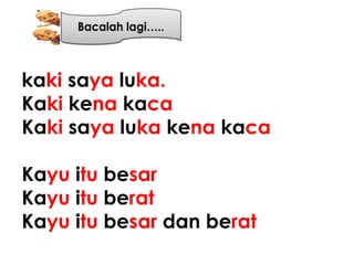 kaki saya luka.
Kaki kena kaca
Kaki saya luka kena kaca

Kayu itu besar
Kayu itu berat
Kayu itu besar dan berat
 