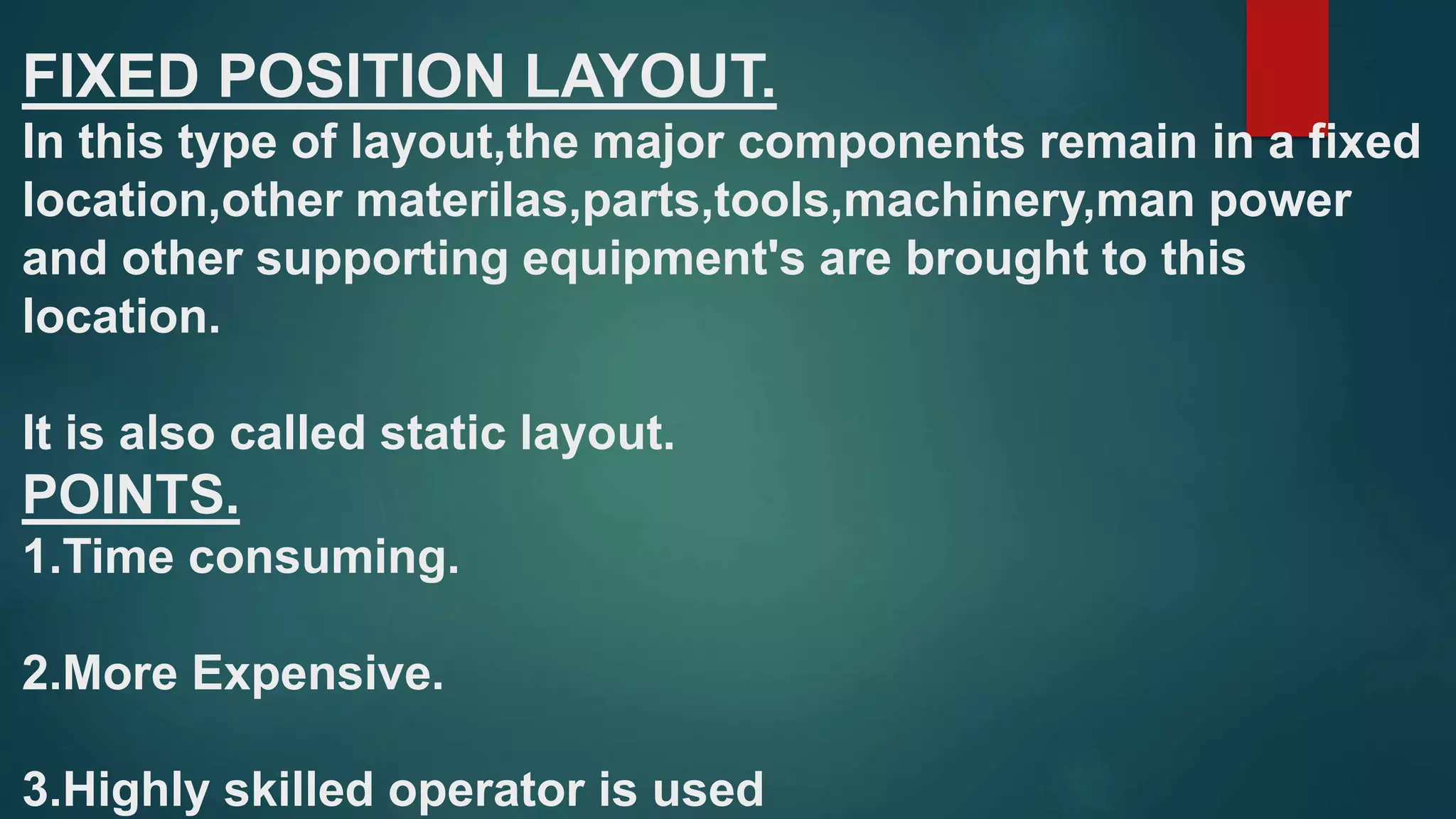 FIXED POSITION LAYOUT.
In this type of layout,the major components remain in a fixed
location,other materilas,parts,tools,machinery,man power
and other supporting equipment's are brought to this
location.
It is also called static layout.
POINTS.
1.Time consuming.
2.More Expensive.
3.Highly skilled operator is used
 