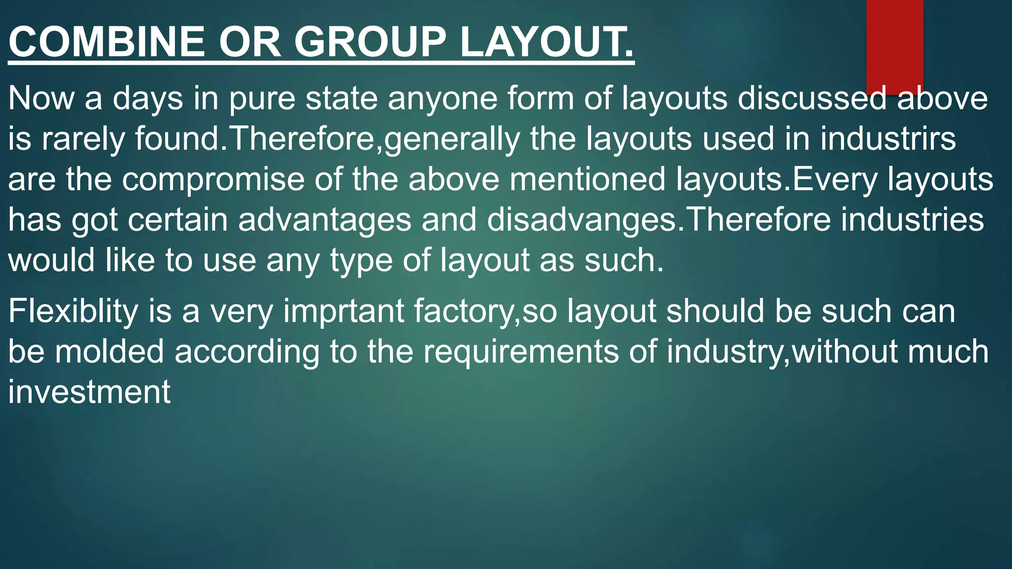 COMBINE OR GROUP LAYOUT.
Now a days in pure state anyone form of layouts discussed above
is rarely found.Therefore,generally the layouts used in industrirs
are the compromise of the above mentioned layouts.Every layouts
has got certain advantages and disadvanges.Therefore industries
would like to use any type of layout as such.
Flexiblity is a very imprtant factory,so layout should be such can
be molded according to the requirements of industry,without much
investment
 