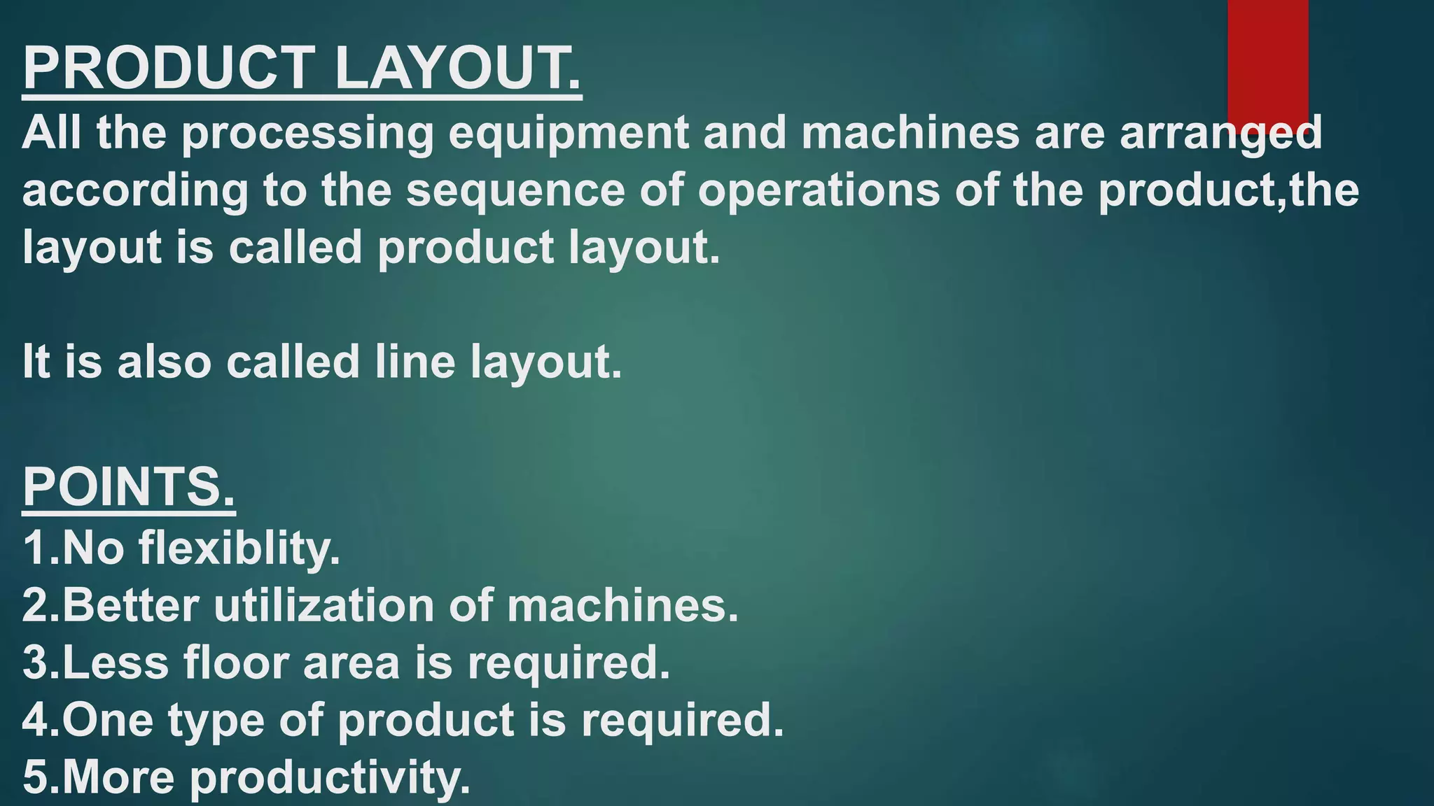 PRODUCT LAYOUT.
All the processing equipment and machines are arranged
according to the sequence of operations of the product,the
layout is called product layout.
It is also called line layout.
POINTS.
1.No flexiblity.
2.Better utilization of machines.
3.Less floor area is required.
4.One type of product is required.
5.More productivity.
 