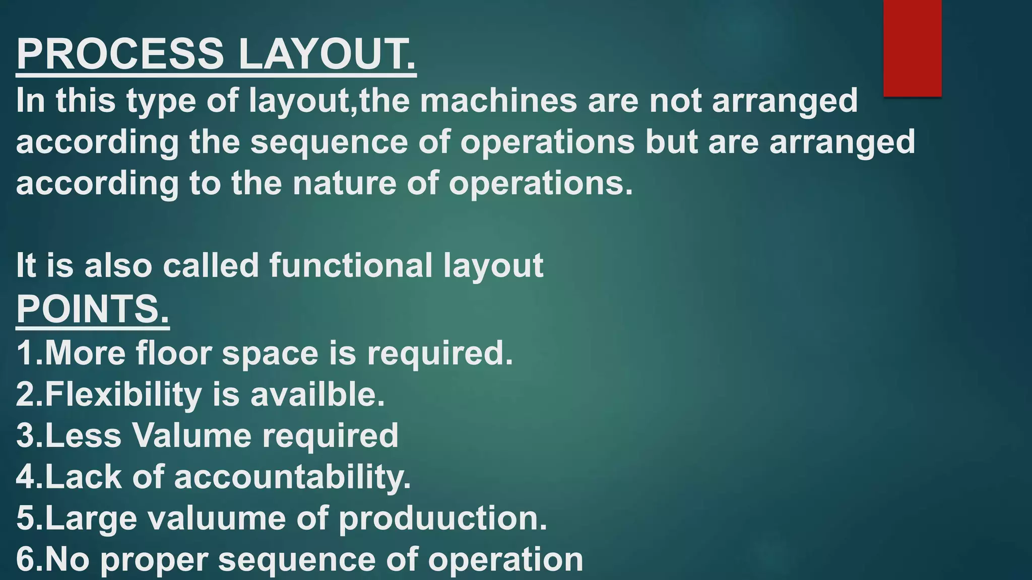 PROCESS LAYOUT.
In this type of layout,the machines are not arranged
according the sequence of operations but are arranged
according to the nature of operations.
It is also called functional layout
POINTS.
1.More floor space is required.
2.Flexibility is availble.
3.Less Valume required
4.Lack of accountability.
5.Large valuume of produuction.
6.No proper sequence of operation
 