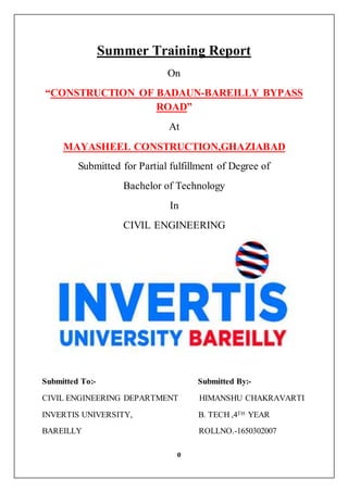 0
Summer Training Report
On
“CONSTRUCTION OF BADAUN-BAREILLY BYPASS
ROAD”
At
MAYASHEEL CONSTRUCTION,GHAZIABAD
Submitted for Partial fulfillment of Degree of
Bachelor of Technology
In
CIVIL ENGINEERING
Submitted To:- Submitted By:-
CIVIL ENGINEERING DEPARTMENT HIMANSHU CHAKRAVARTI
INVERTIS UNIVERSITY, B. TECH ,4TH YEAR
BAREILLY ROLLNO.-1650302007
 