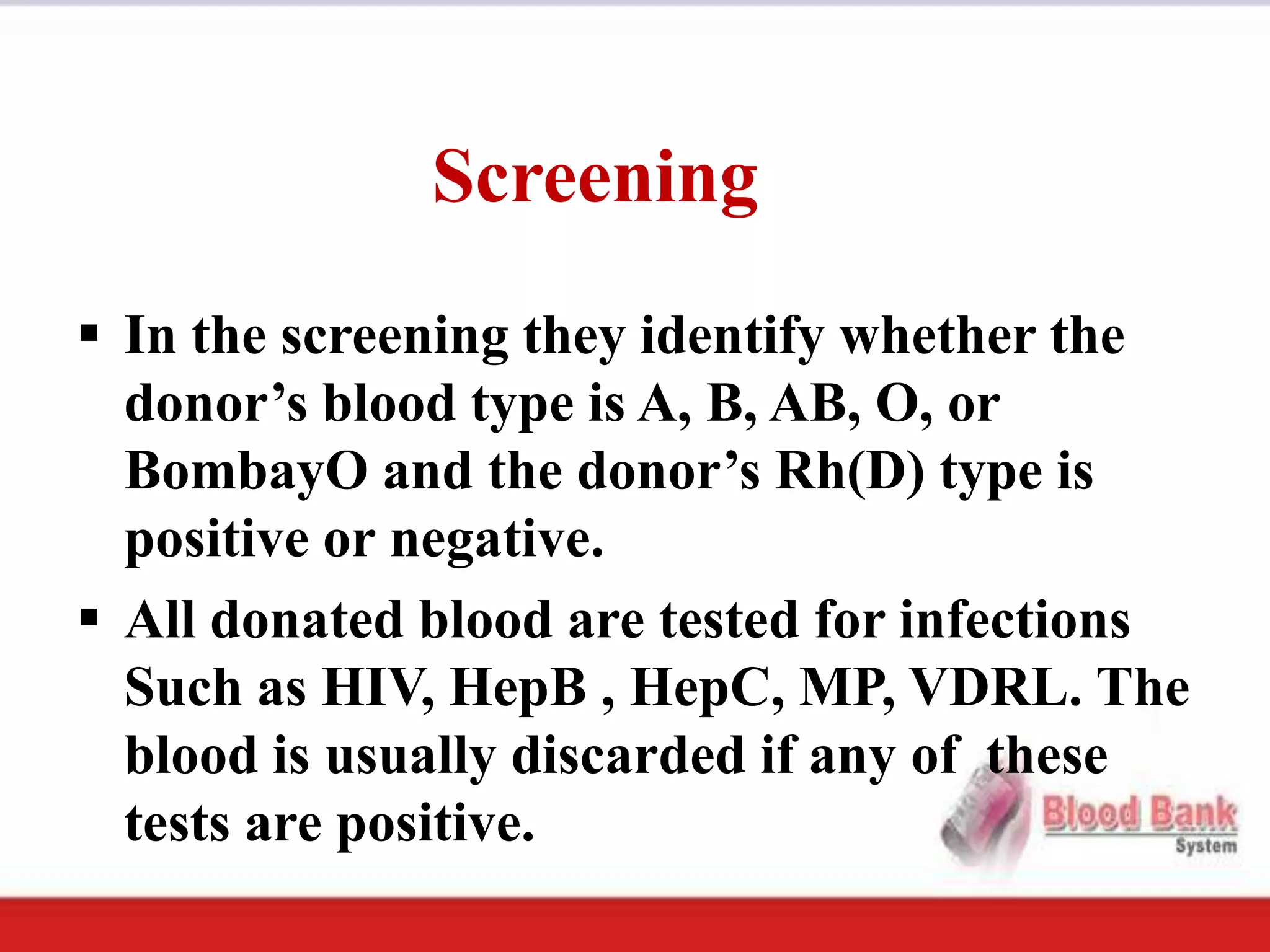 Screening
 In the screening they identify whether the
  donor’s blood type is A, B, AB, O, or
  BombayO and the donor’s Rh(D) type is
  positive or negative.
 All donated blood are tested for infections
  Such as HIV, HepB , HepC, MP, VDRL. The
  blood is usually discarded if any of these
  tests are positive.
 