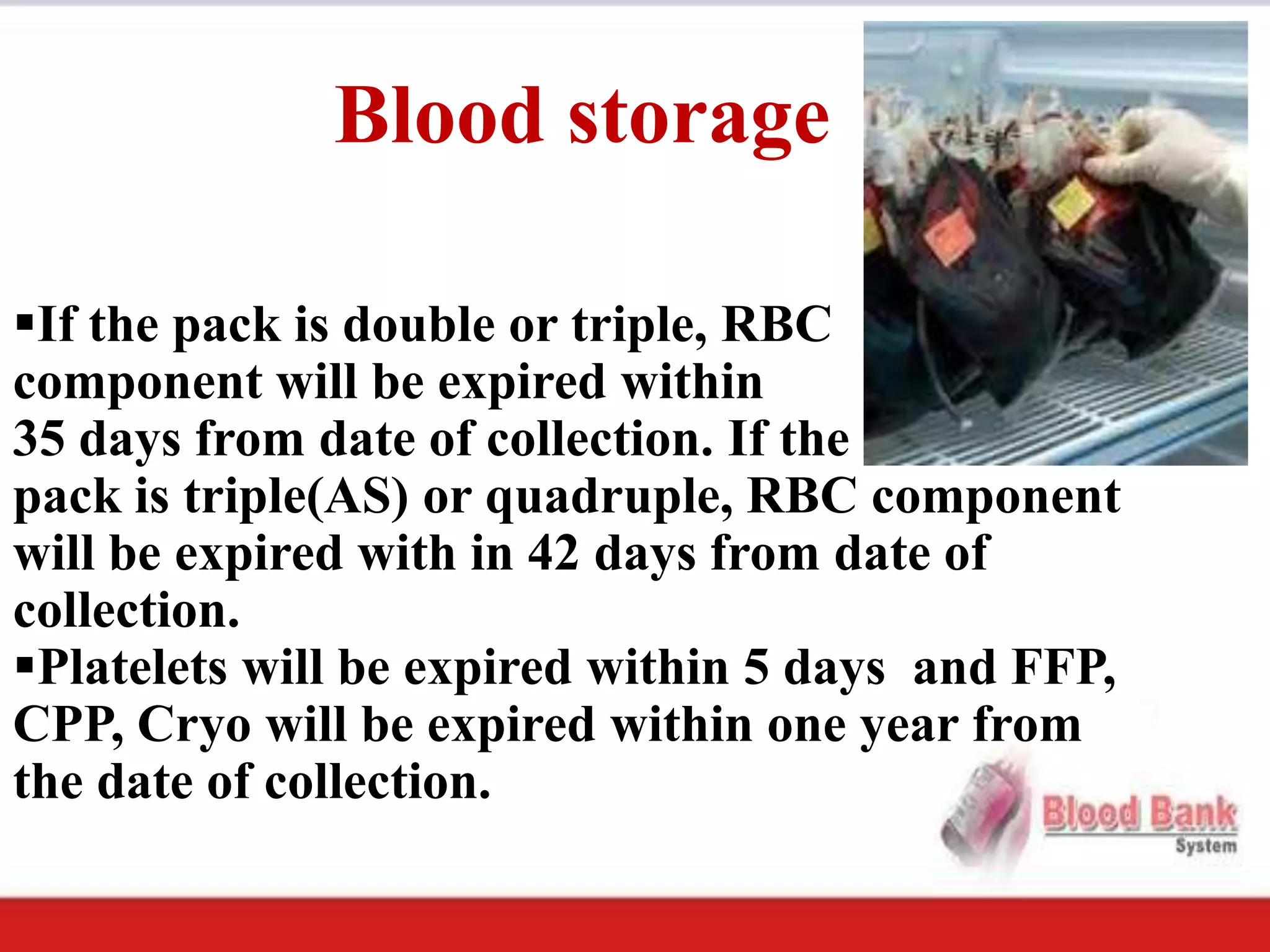 Blood storage

If the pack is double or triple, RBC
component will be expired within
35 days from date of collection. If the
pack is triple(AS) or quadruple, RBC component
will be expired with in 42 days from date of
collection.
Platelets will be expired within 5 days and FFP,
CPP, Cryo will be expired within one year from
the date of collection.
 