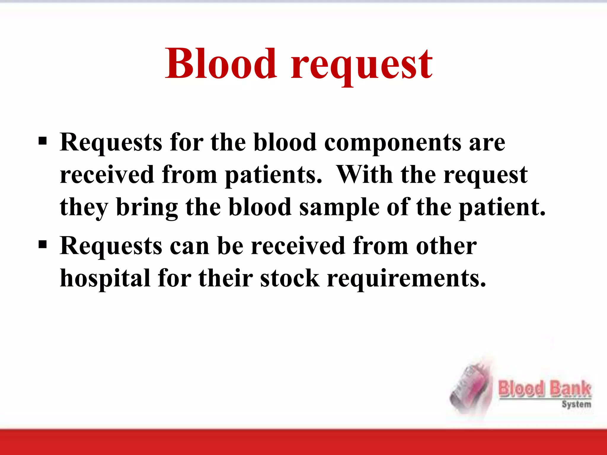 Blood request
 Requests for the blood components are
  received from patients. With the request
  they bring the blood sample of the patient.
 Requests can be received from other
  hospital for their stock requirements.
 