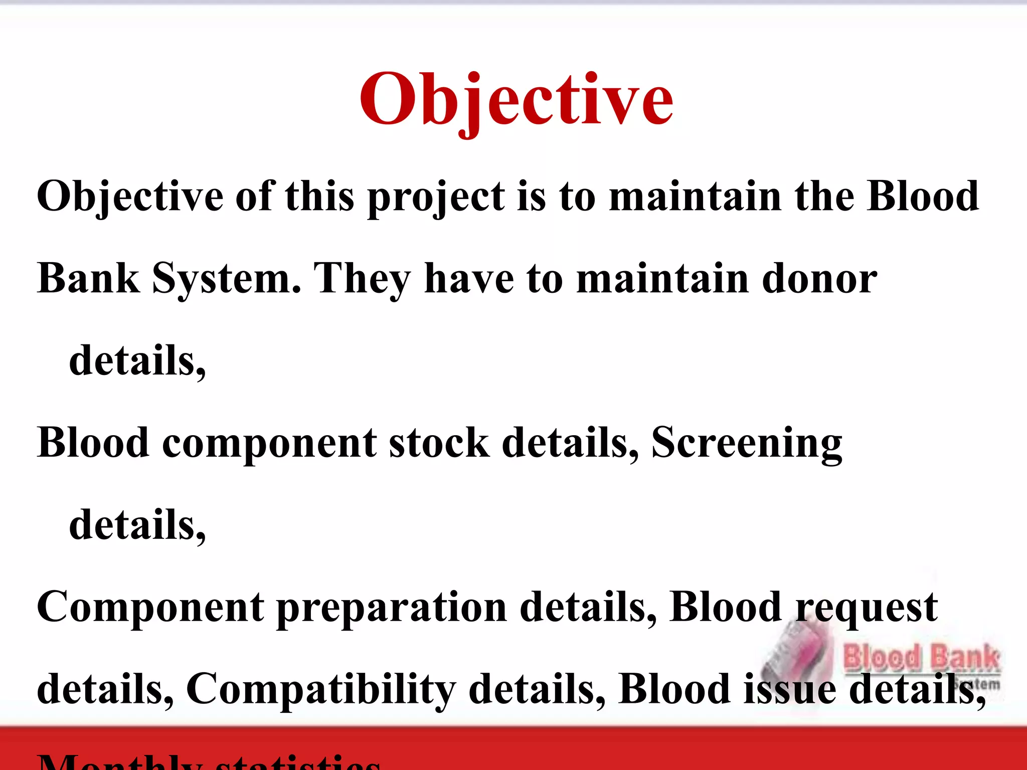 Objective
Objective of this project is to maintain the Blood
Bank System. They have to maintain donor
 details,
Blood component stock details, Screening
 details,
Component preparation details, Blood request
details, Compatibility details, Blood issue details,
 