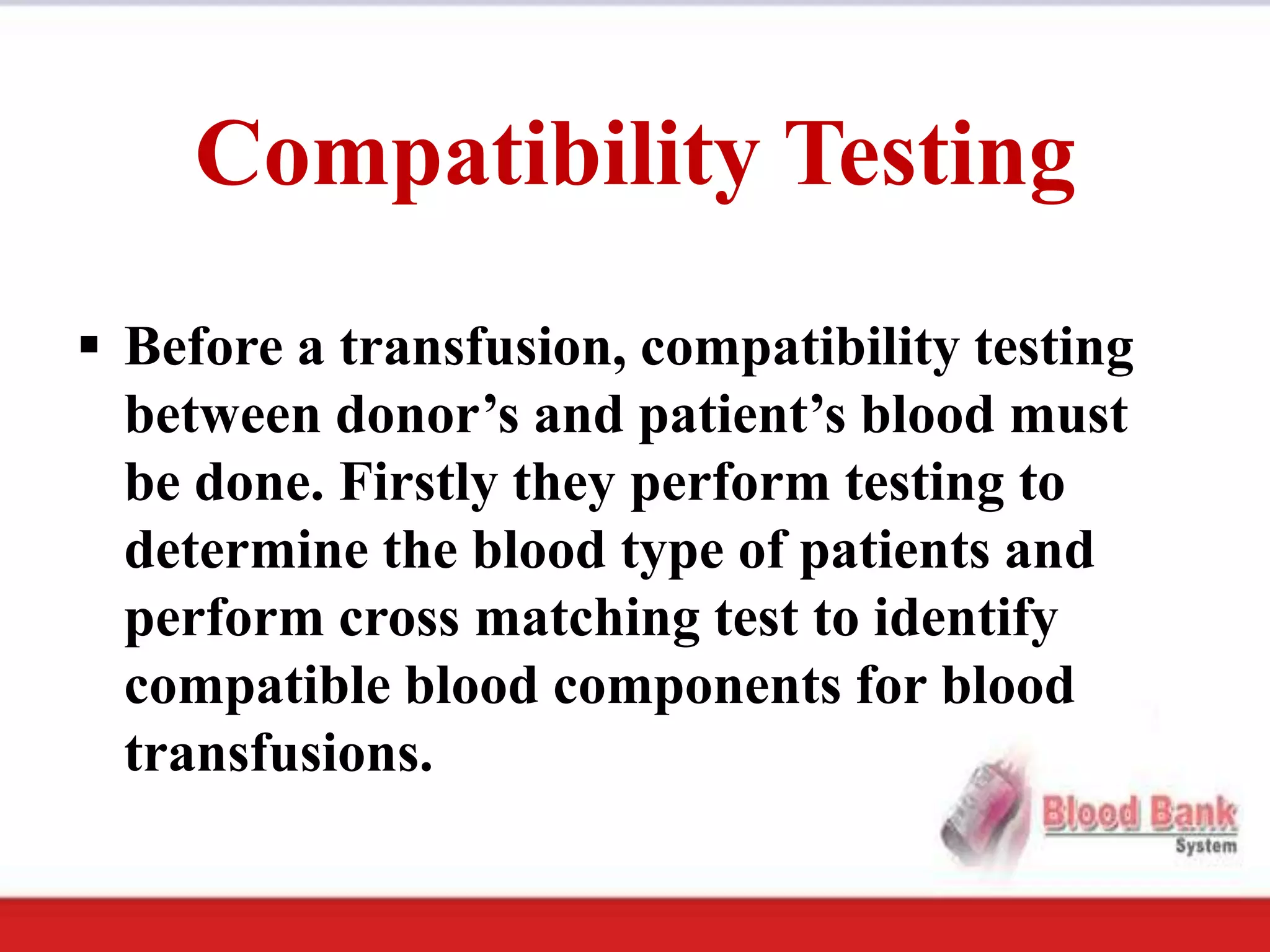 Compatibility Testing
 Before a transfusion, compatibility testing
  between donor’s and patient’s blood must
  be done. Firstly they perform testing to
  determine the blood type of patients and
  perform cross matching test to identify
  compatible blood components for blood
  transfusions.
 