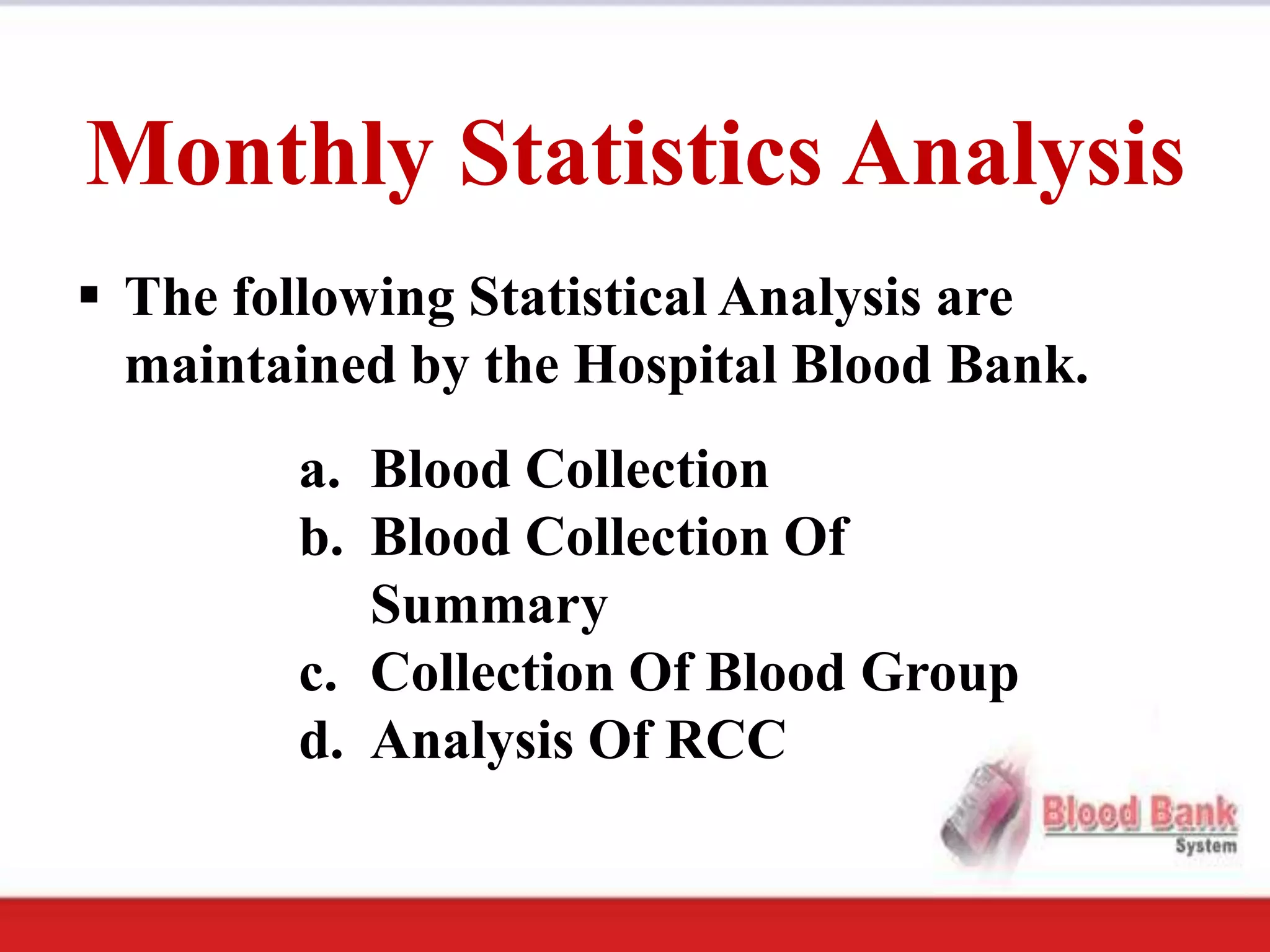 Monthly Statistics Analysis
 The following Statistical Analysis are
  maintained by the Hospital Blood Bank.
        a. Blood Collection
        b. Blood Collection Of
           Summary
        c. Collection Of Blood Group
        d. Analysis Of RCC
 
