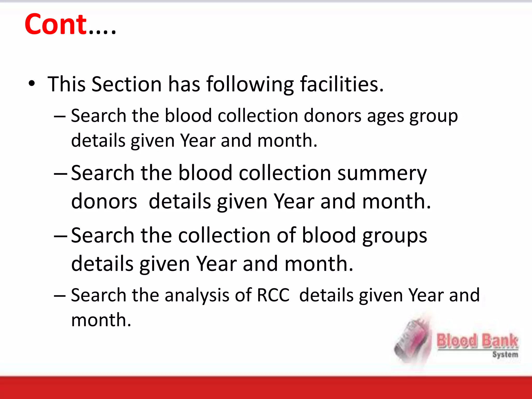 Cont….
• This Section has following facilities.
  – Search the blood collection donors ages group
    details given Year and month.
  – Search the blood collection summery
    donors details given Year and month.
  – Search the collection of blood groups
    details given Year and month.
  – Search the analysis of RCC details given Year and
    month.
 