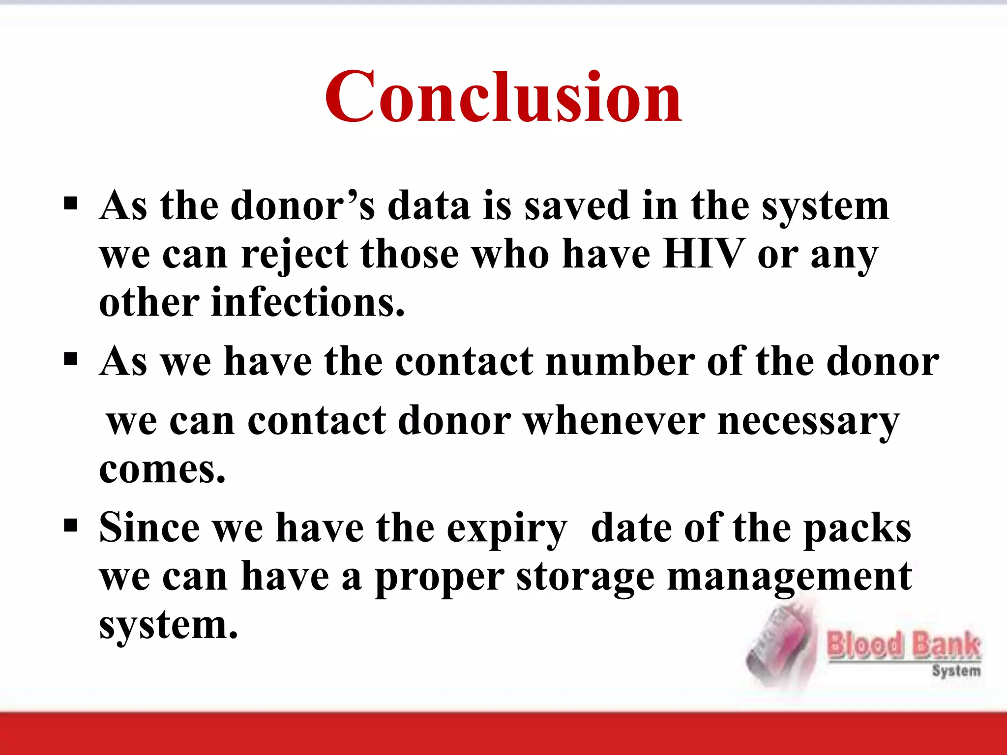 Conclusion
 As the donor’s data is saved in the system
  we can reject those who have HIV or any
  other infections.
 As we have the contact number of the donor
  we can contact donor whenever necessary
  comes.
 Since we have the expiry date of the packs
  we can have a proper storage management
  system.
 