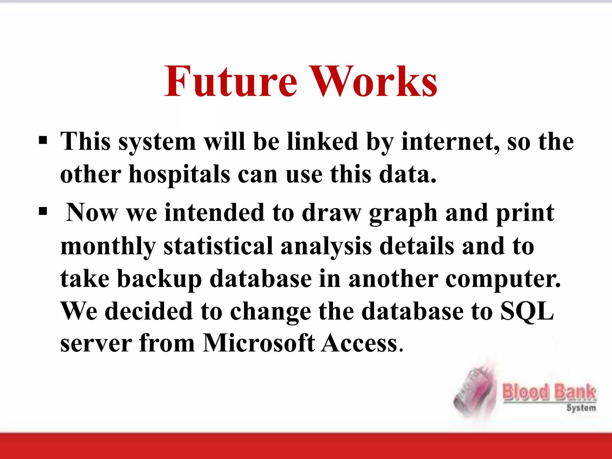 Future Works
 This system will be linked by internet, so the
  other hospitals can use this data.
 Now we intended to draw graph and print
  monthly statistical analysis details and to
  take backup database in another computer.
  We decided to change the database to SQL
  server from Microsoft Access.
 