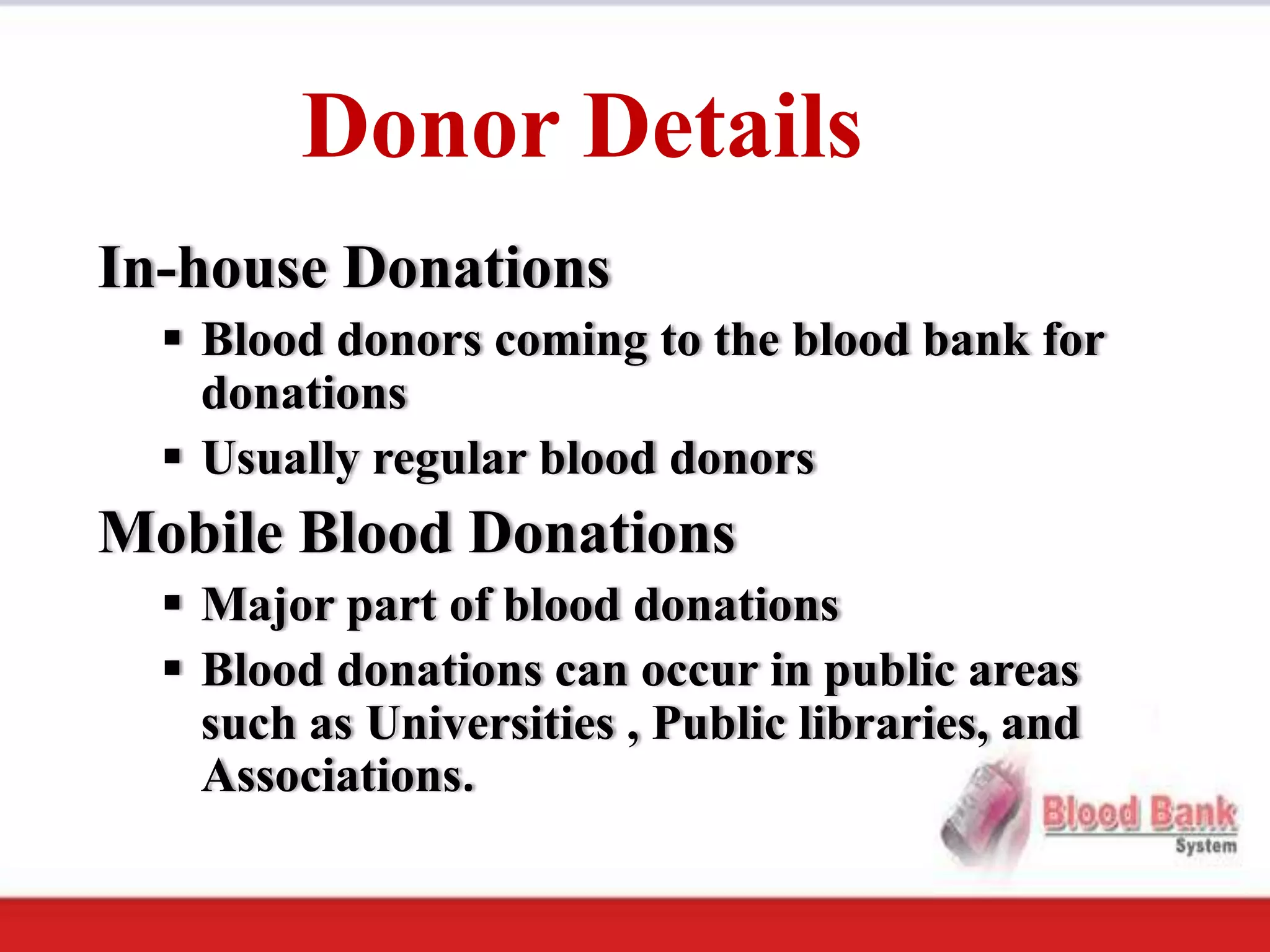 Donor Details
In-house Donations
   Blood donors coming to the blood bank for
    donations
   Usually regular blood donors
Mobile Blood Donations
   Major part of blood donations
   Blood donations can occur in public areas
    such as Universities , Public libraries, and
    Associations.
 