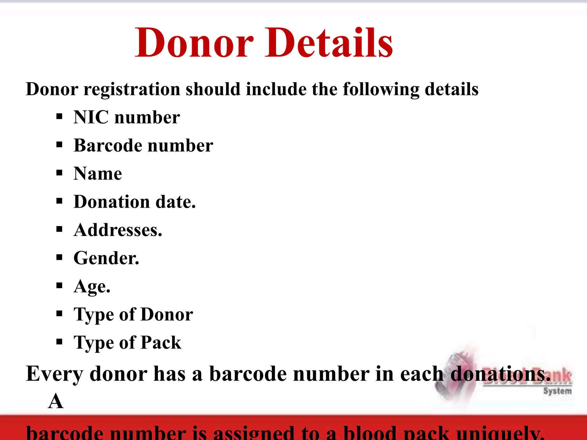 Donor Details
Donor registration should include the following details
    NIC number
    Barcode number
    Name
    Donation date.
    Addresses.
    Gender.
    Age.
    Type of Donor
    Type of Pack
Every donor has a barcode number in each donations.
  A
 