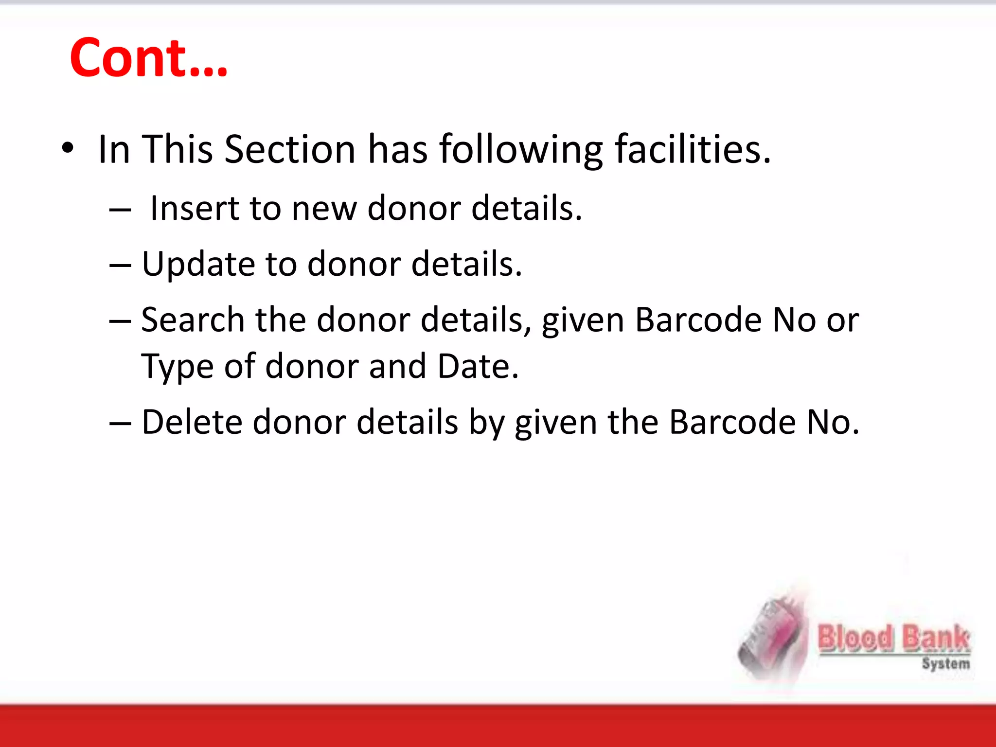Cont…
• In This Section has following facilities.
   – Insert to new donor details.
   – Update to donor details.
   – Search the donor details, given Barcode No or
     Type of donor and Date.
   – Delete donor details by given the Barcode No.
 