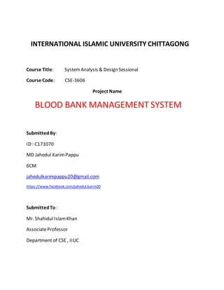 INTERNATIONAL ISLAMIC UNIVERSITY CHITTAGONG
Course Title: System Analysis & Design Sessional
Course Code: CSE-3606
Project Name
BLOOD BANK MANAGEMENT SYSTEM
SubmittedBy:
ID : C171070
MD Jahedul KarimPappu
6CM
jahedulkarimpappu20@gmail.com
https://www.facebook.com/jahedul.karim20
SubmittedTo :
Mr. Shahidul IslamKhan
AssociateProfessor
Department of CSE , IIUC
 