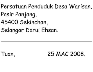 Persatuan Penduduk Desa Warisan,
Pasir Panjang,
45400 Sekinchan,
Selangor Darul Ehsan.
Tuan, 25 MAC 2008.
 