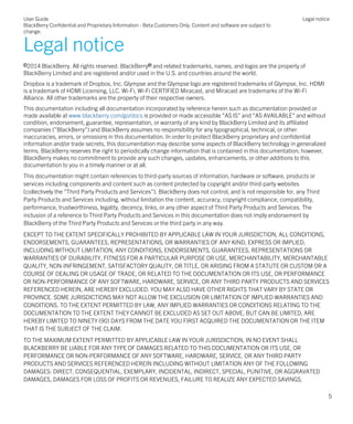 Legal notice
©2014 BlackBerry. All rights reserved. BlackBerry® and related trademarks, names, and logos are the property of
BlackBerry Limited and are registered and/or used in the U.S. and countries around the world.
Dropbox is a trademark of Dropbox, Inc. Glympse and the Glympse logo are registered trademarks of Glympse, Inc. HDMI
is a trademark of HDMI Licensing, LLC. Wi-Fi, Wi-Fi CERTIFIED Miracast, and Miracast are trademarks of the Wi-Fi
Alliance. All other trademarks are the property of their respective owners.
This documentation including all documentation incorporated by reference herein such as documentation provided or
made available at www.blackberry.com/go/docs is provided or made accessible "AS IS" and "AS AVAILABLE" and without
condition, endorsement, guarantee, representation, or warranty of any kind by BlackBerry Limited and its affiliated
companies ("BlackBerry") and BlackBerry assumes no responsibility for any typographical, technical, or other
inaccuracies, errors, or omissions in this documentation. In order to protect BlackBerry proprietary and confidential
information and/or trade secrets, this documentation may describe some aspects of BlackBerry technology in generalized
terms. BlackBerry reserves the right to periodically change information that is contained in this documentation; however,
BlackBerry makes no commitment to provide any such changes, updates, enhancements, or other additions to this
documentation to you in a timely manner or at all.
This documentation might contain references to third-party sources of information, hardware or software, products or
services including components and content such as content protected by copyright and/or third-party websites
(collectively the "Third Party Products and Services"). BlackBerry does not control, and is not responsible for, any Third
Party Products and Services including, without limitation the content, accuracy, copyright compliance, compatibility,
performance, trustworthiness, legality, decency, links, or any other aspect of Third Party Products and Services. The
inclusion of a reference to Third Party Products and Services in this documentation does not imply endorsement by
BlackBerry of the Third Party Products and Services or the third party in any way.
EXCEPT TO THE EXTENT SPECIFICALLY PROHIBITED BY APPLICABLE LAW IN YOUR JURISDICTION, ALL CONDITIONS,
ENDORSEMENTS, GUARANTEES, REPRESENTATIONS, OR WARRANTIES OF ANY KIND, EXPRESS OR IMPLIED,
INCLUDING WITHOUT LIMITATION, ANY CONDITIONS, ENDORSEMENTS, GUARANTEES, REPRESENTATIONS OR
WARRANTIES OF DURABILITY, FITNESS FOR A PARTICULAR PURPOSE OR USE, MERCHANTABILITY, MERCHANTABLE
QUALITY, NON-INFRINGEMENT, SATISFACTORY QUALITY, OR TITLE, OR ARISING FROM A STATUTE OR CUSTOM OR A
COURSE OF DEALING OR USAGE OF TRADE, OR RELATED TO THE DOCUMENTATION OR ITS USE, OR PERFORMANCE
OR NON-PERFORMANCE OF ANY SOFTWARE, HARDWARE, SERVICE, OR ANY THIRD PARTY PRODUCTS AND SERVICES
REFERENCED HEREIN, ARE HEREBY EXCLUDED. YOU MAY ALSO HAVE OTHER RIGHTS THAT VARY BY STATE OR
PROVINCE. SOME JURISDICTIONS MAY NOT ALLOW THE EXCLUSION OR LIMITATION OF IMPLIED WARRANTIES AND
CONDITIONS. TO THE EXTENT PERMITTED BY LAW, ANY IMPLIED WARRANTIES OR CONDITIONS RELATING TO THE
DOCUMENTATION TO THE EXTENT THEY CANNOT BE EXCLUDED AS SET OUT ABOVE, BUT CAN BE LIMITED, ARE
HEREBY LIMITED TO NINETY (90) DAYS FROM THE DATE YOU FIRST ACQUIRED THE DOCUMENTATION OR THE ITEM
THAT IS THE SUBJECT OF THE CLAIM.
TO THE MAXIMUM EXTENT PERMITTED BY APPLICABLE LAW IN YOUR JURISDICTION, IN NO EVENT SHALL
BLACKBERRY BE LIABLE FOR ANY TYPE OF DAMAGES RELATED TO THIS DOCUMENTATION OR ITS USE, OR
PERFORMANCE OR NON-PERFORMANCE OF ANY SOFTWARE, HARDWARE, SERVICE, OR ANY THIRD PARTY
PRODUCTS AND SERVICES REFERENCED HEREIN INCLUDING WITHOUT LIMITATION ANY OF THE FOLLOWING
DAMAGES: DIRECT, CONSEQUENTIAL, EXEMPLARY, INCIDENTAL, INDIRECT, SPECIAL, PUNITIVE, OR AGGRAVATED
DAMAGES, DAMAGES FOR LOSS OF PROFITS OR REVENUES, FAILURE TO REALIZE ANY EXPECTED SAVINGS,
User Guide
BlackBerry Confidential and Proprietary Information - Beta Customers Only. Content and software are subject to
change.
Legal notice
5
 