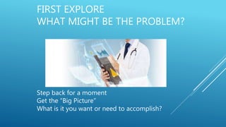 FIRST EXPLORE
WHAT MIGHT BE THE PROBLEM?
Step back for a moment
Get the “Big Picture”
What is it you want or need to accomplish?
 