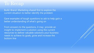 To Recap
Build. Brand. Marketing shared first to explore the
current situation to better identify the problem
Gave examples of tough questions to ask to help gain a
better understanding of what’s going on
From answers to the questions, it may provide an
insight to implement a solution using the current
resources to deliver valuable solutions your business
needs to achieve its goals, grow and increase the
bottom line
 