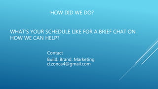 HOW DID WE DO?
WHAT’S YOUR SCHEDULE LIKE FOR A BRIEF CHAT ON
HOW WE CAN HELP?
Contact
Build. Brand. Marketing
d.zonca4@gmail.com
 