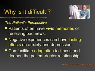 Why is it difficult ?
The Patient’s Perspective
 Patients often have vivid memories of
receiving bad news.
 Negative experiences can have lasting
effects on anxiety and depression
 Can facilitate adaptation to illness and
deepen the patient-doctor relationship
 
