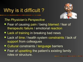 Why is it difficult ?
The Physician’s Perspective
 Fear of causing pain / being blamed / fear of
therapeutic failure / emotional reaction
 Lack of training in breaking bad news
 Lack of time / health system constraints / lack of
support from colleagues
 Cultural constraints / language barriers
 Fear of upsetting the patient’s existing family
roles or structure.
 