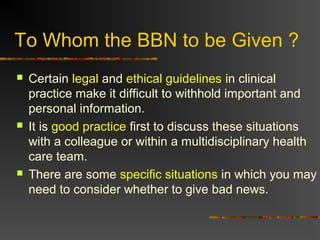 To Whom the BBN to be Given ?
 Certain legal and ethical guidelines in clinical
practice make it difficult to withhold important and
personal information.
 It is good practice first to discuss these situations
with a colleague or within a multidisciplinary health
care team.
 There are some specific situations in which you may
need to consider whether to give bad news.
 