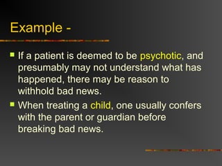 Example -
 If a patient is deemed to be psychotic, and
presumably may not understand what has
happened, there may be reason to
withhold bad news.
 When treating a child, one usually confers
with the parent or guardian before
breaking bad news.
 