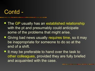Contd -
 The GP usually has an established relationship
with the pt and presumably could anticipate
some of the problems that might arise.
 Giving bad news usually requires time, so it may
be inappropriate for someone to do so at the
end of a shift.
 It may be preferable to hand over the task to
other colleagues, provided they are fully briefed
and acquainted with the case.
 