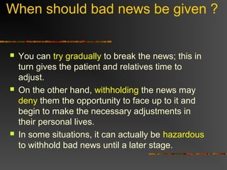 When should bad news be given ?
 You can try gradually to break the news; this in
turn gives the patient and relatives time to
adjust.
 On the other hand, withholding the news may
deny them the opportunity to face up to it and
begin to make the necessary adjustments in
their personal lives.
 In some situations, it can actually be hazardous
to withhold bad news until a later stage.
 