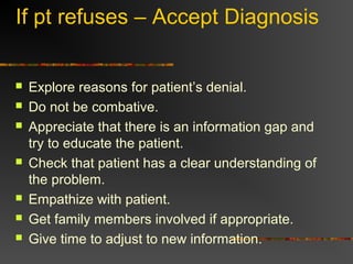 If pt refuses – Accept Diagnosis
 Explore reasons for patient’s denial.
 Do not be combative.
 Appreciate that there is an information gap and
try to educate the patient.
 Check that patient has a clear understanding of
the problem.
 Empathize with patient.
 Get family members involved if appropriate.
 Give time to adjust to new information.
 