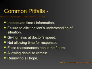Common Pitfalls -
 Inadequate time / information.
 Failure to elicit patient’s understanding of
situation.
 Giving news at doctor’s speed.
 Not allowing time for responses.
 False reassurances about the future.
 Allowing denial to remain.
 Removing all hope.
 