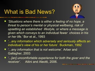 What is Bad News?
 ‘Situations where there is either a feeling of no hope, a
threat to person’s mental or physical wellbeing, risk of
upsetting an established lifestyle, or where a message is
given which conveys to an individual fewer choices in his
or her life.’ Bor et al., 1993
 ‘...any information which adversely and seriously affects an
individual’s view of his or her future’. Buckman, 1992
 ‘...any information that is not welcome’. Arber and
Gallagher, 2003
 ‘...[an] uncomfortable experience for both the giver and the
receiver’. Aitini and Aleotti, 2006.
 