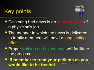 Key points
 Delivering bad news is an important part of
a physician's job.
 The manner in which the news is delivered
to family members will have a long lasting
effect.
 Proper training and experience will facilitate
the process.
 Remember to treat your patients as you
would like to be treated.
 