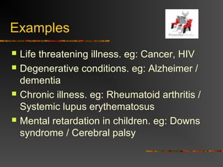 Examples
 Life threatening illness. eg: Cancer, HIV
 Degenerative conditions. eg: Alzheimer /
dementia
 Chronic illness. eg: Rheumatoid arthritis /
Systemic lupus erythematosus
 Mental retardation in children. eg: Downs
syndrome / Cerebral palsy
 