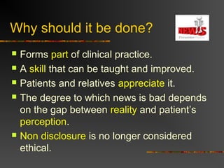 Why should it be done?
 Forms part of clinical practice.
 A skill that can be taught and improved.
 Patients and relatives appreciate it.
 The degree to which news is bad depends
on the gap between reality and patient’s
perception.
 Non disclosure is no longer considered
ethical.
 