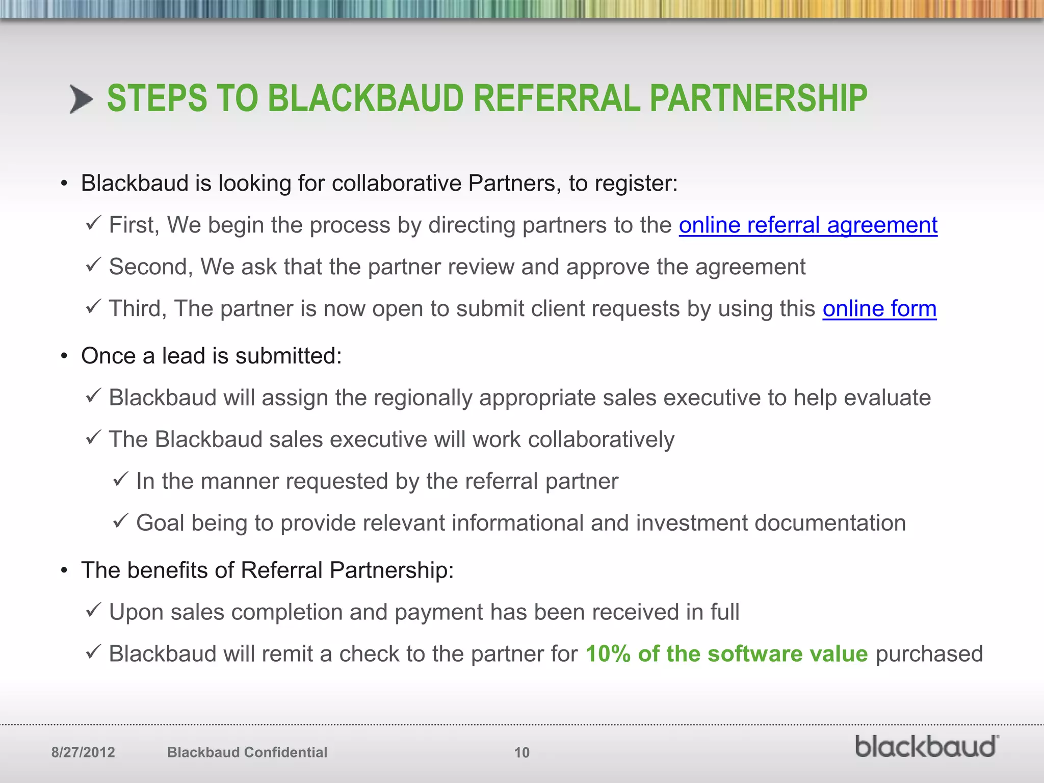 STEPS TO BLACKBAUD REFERRAL PARTNERSHIP

 • Blackbaud is looking for collaborative Partners, to register:
     First, We begin the process by directing partners to the online referral agreement
     Second, We ask that the partner review and approve the agreement
     Third, The partner is now open to submit client requests by using this online form

 • Once a lead is submitted:
     Blackbaud will assign the regionally appropriate sales executive to help evaluate
     The Blackbaud sales executive will work collaboratively
         In the manner requested by the referral partner
         Goal being to provide relevant informational and investment documentation

 • The benefits of Referral Partnership:
     Upon sales completion and payment has been received in full
     Blackbaud will remit a check to the partner for 10% of the software value purchased



8/27/2012    Blackbaud Confidential            10
 