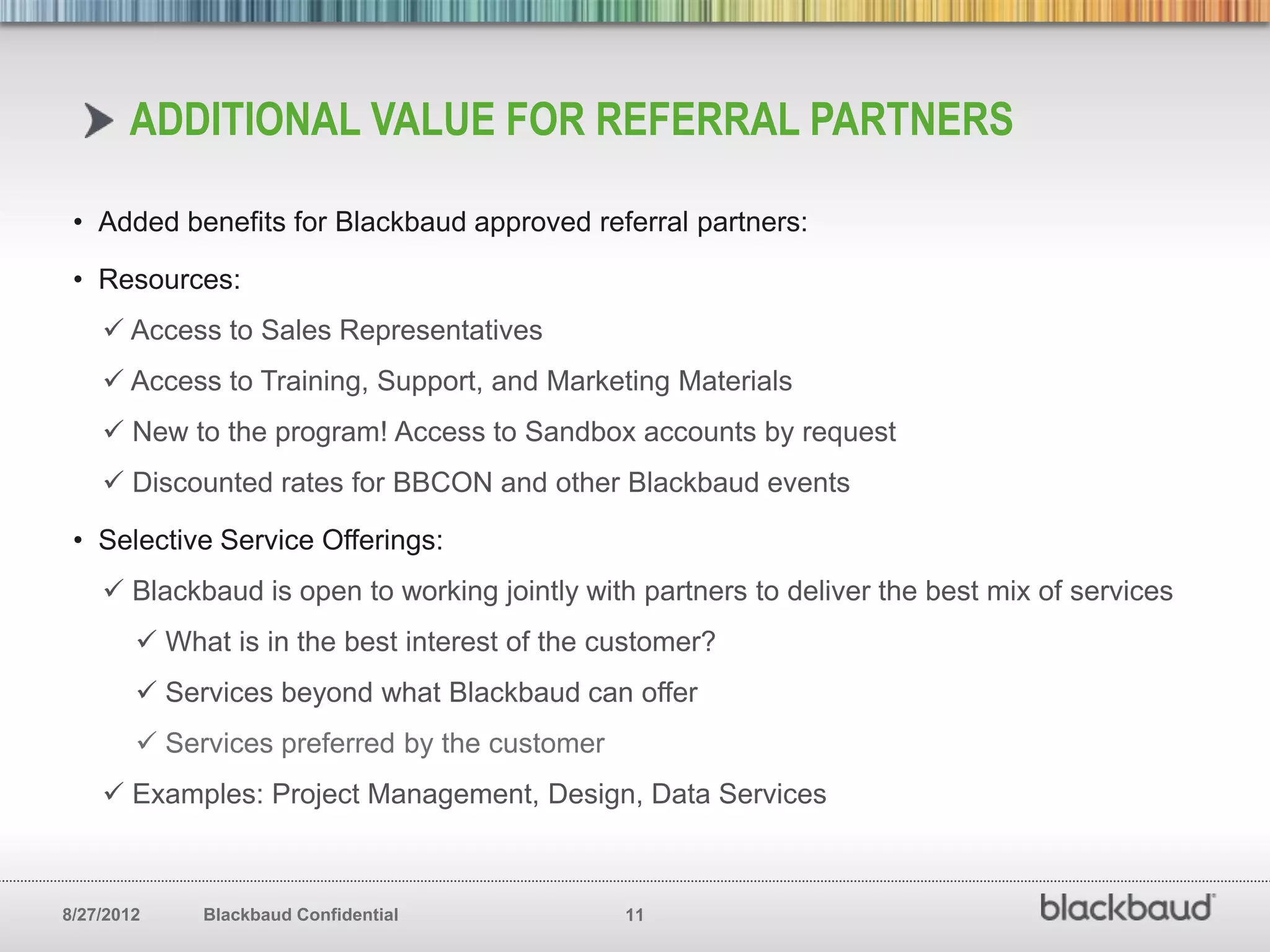 ADDITIONAL VALUE FOR REFERRAL PARTNERS

 • Added benefits for Blackbaud approved referral partners:

 • Resources:
     Access to Sales Representatives
     Access to Training, Support, and Marketing Materials
     New to the program! Access to Sandbox accounts by request
     Discounted rates for BBCON and other Blackbaud events

 • Selective Service Offerings:
     Blackbaud is open to working jointly with partners to deliver the best mix of services
         What is in the best interest of the customer?
         Services beyond what Blackbaud can offer
         Services preferred by the customer
     Examples: Project Management, Design, Data Services



8/27/2012    Blackbaud Confidential            11
 
