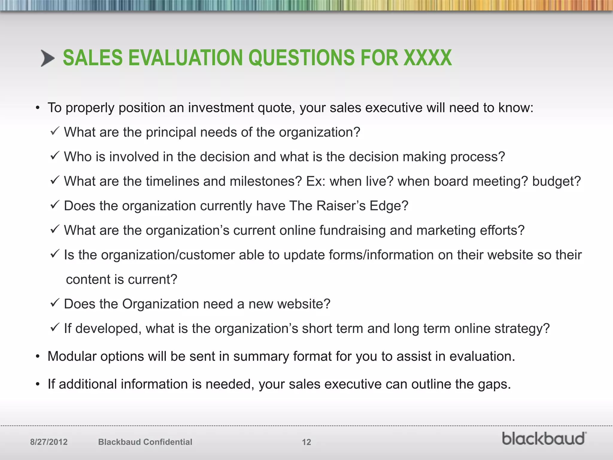 SALES EVALUATION QUESTIONS FOR XXXX

 • To properly position an investment quote, your sales executive will need to know:
     What are the principal needs of the organization?
     Who is involved in the decision and what is the decision making process?
     What are the timelines and milestones? Ex: when live? when board meeting? budget?
     Does the organization currently have The Raiser’s Edge?
     What are the organization’s current online fundraising and marketing efforts?
     Is the organization/customer able to update forms/information on their website so their
        content is current?
     Does the Organization need a new website?
     If developed, what is the organization’s short term and long term online strategy?

 • Modular options will be sent in summary format for you to assist in evaluation.

 • If additional information is needed, your sales executive can outline the gaps.



8/27/2012    Blackbaud Confidential           12
 