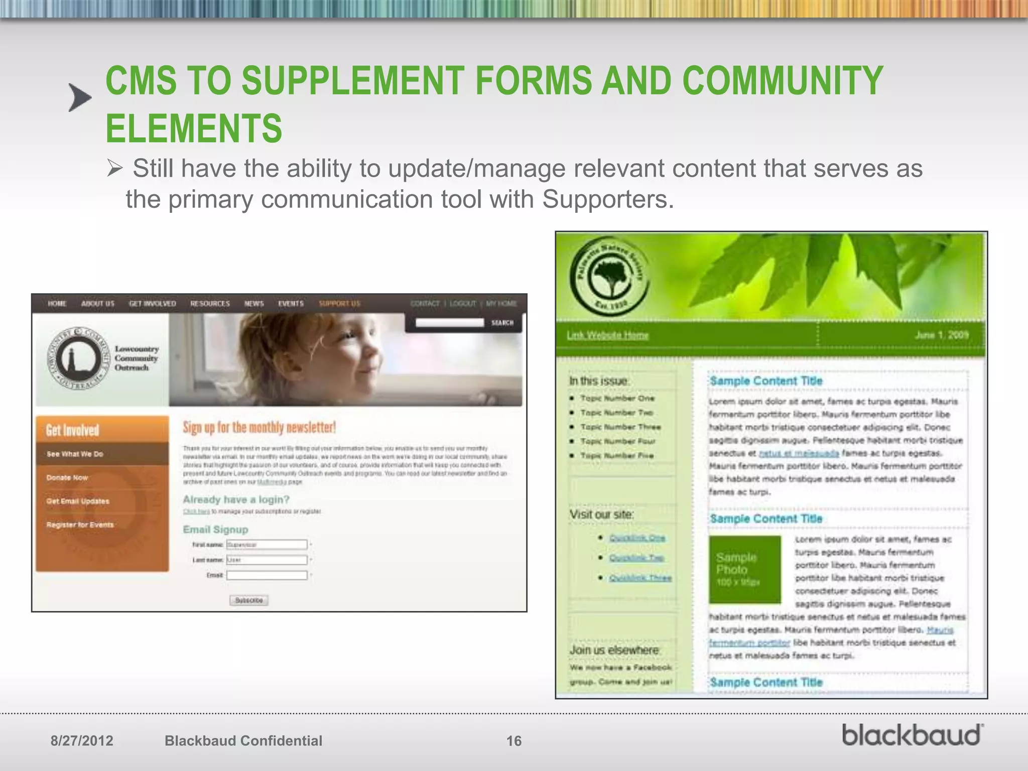 CMS TO SUPPLEMENT FORMS AND COMMUNITY
       ELEMENTS
        Still have the ability to update/manage relevant content that serves as
        the primary communication tool with Supporters.




8/27/2012   Blackbaud Confidential        16
 