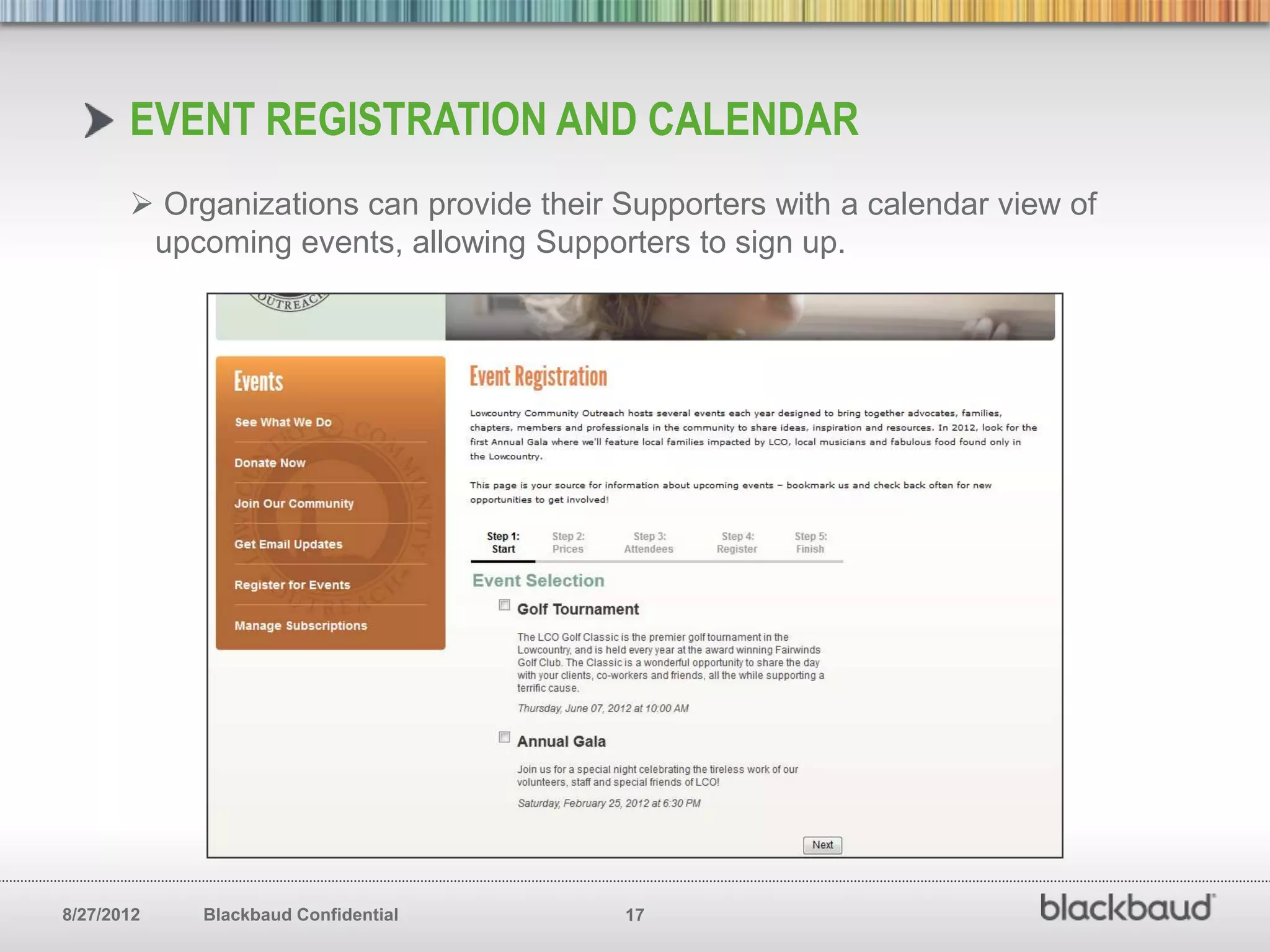 EVENT REGISTRATION AND CALENDAR
        Organizations can provide their Supporters with a calendar view of
        upcoming events, allowing Supporters to sign up.




8/27/2012   Blackbaud Confidential       17
 